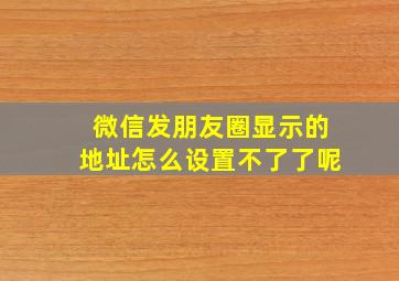 微信发朋友圈显示的地址怎么设置不了了呢