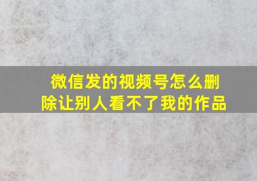 微信发的视频号怎么删除让别人看不了我的作品