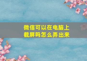 微信可以在电脑上截屏吗怎么弄出来