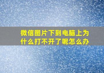 微信图片下到电脑上为什么打不开了呢怎么办