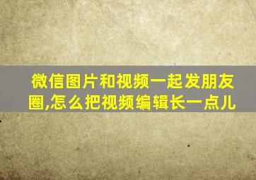 微信图片和视频一起发朋友圈,怎么把视频编辑长一点儿