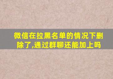 微信在拉黑名单的情况下删除了,通过群聊还能加上吗