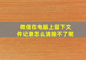 微信在电脑上留下文件记录怎么清除不了呢