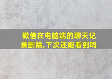 微信在电脑端的聊天记录删除,下次还能看到吗