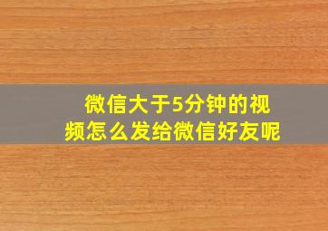 微信大于5分钟的视频怎么发给微信好友呢