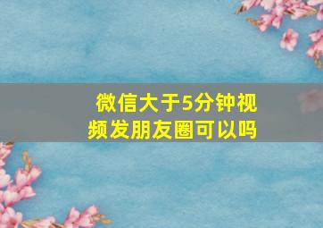 微信大于5分钟视频发朋友圈可以吗