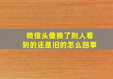 微信头像换了别人看到的还是旧的怎么回事