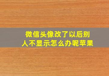 微信头像改了以后别人不显示怎么办呢苹果