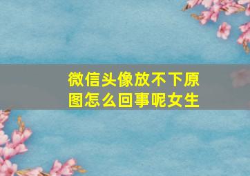 微信头像放不下原图怎么回事呢女生