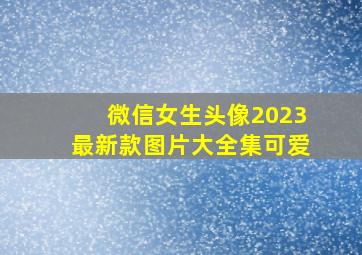 微信女生头像2023最新款图片大全集可爱