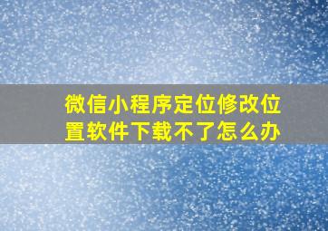 微信小程序定位修改位置软件下载不了怎么办