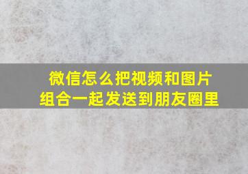 微信怎么把视频和图片组合一起发送到朋友圈里