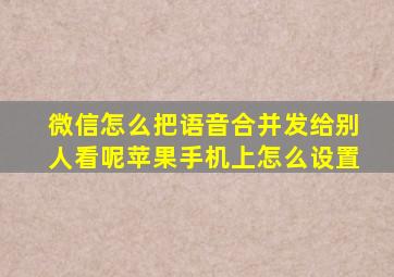 微信怎么把语音合并发给别人看呢苹果手机上怎么设置