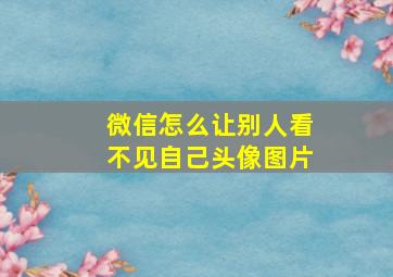 微信怎么让别人看不见自己头像图片