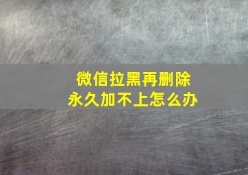 微信拉黑再删除永久加不上怎么办