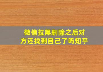 微信拉黑删除之后对方还找到自己了吗知乎