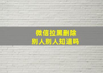 微信拉黑删除别人别人知道吗