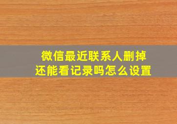 微信最近联系人删掉还能看记录吗怎么设置