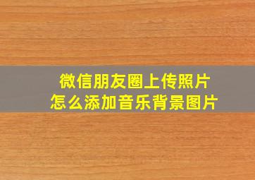 微信朋友圈上传照片怎么添加音乐背景图片