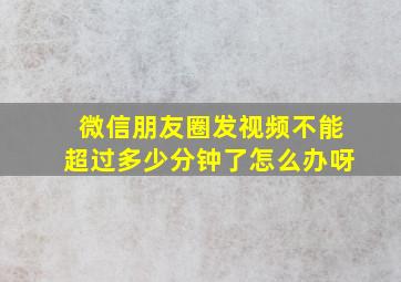 微信朋友圈发视频不能超过多少分钟了怎么办呀