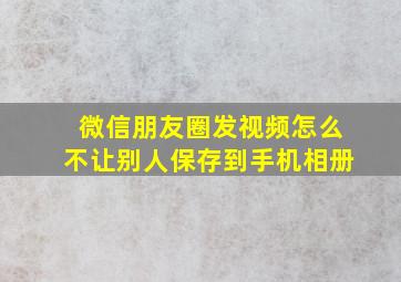 微信朋友圈发视频怎么不让别人保存到手机相册