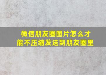 微信朋友圈图片怎么才能不压缩发送到朋友圈里