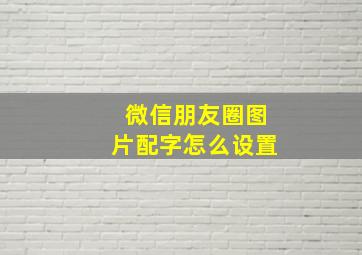 微信朋友圈图片配字怎么设置