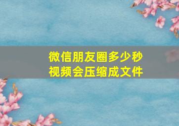 微信朋友圈多少秒视频会压缩成文件