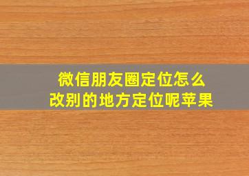 微信朋友圈定位怎么改别的地方定位呢苹果