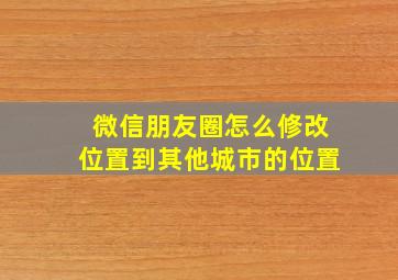 微信朋友圈怎么修改位置到其他城市的位置