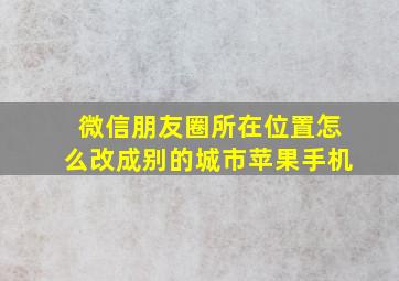 微信朋友圈所在位置怎么改成别的城市苹果手机