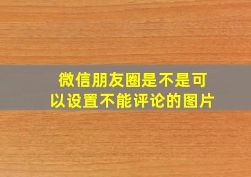 微信朋友圈是不是可以设置不能评论的图片