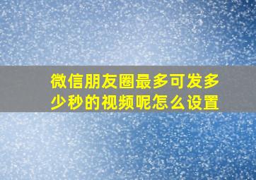 微信朋友圈最多可发多少秒的视频呢怎么设置