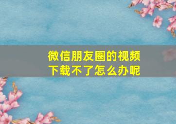 微信朋友圈的视频下载不了怎么办呢