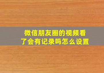 微信朋友圈的视频看了会有记录吗怎么设置