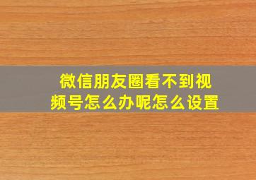 微信朋友圈看不到视频号怎么办呢怎么设置