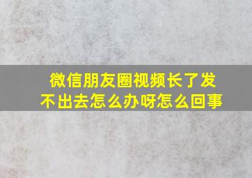 微信朋友圈视频长了发不出去怎么办呀怎么回事