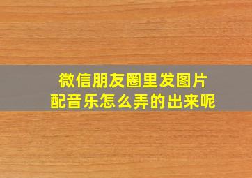 微信朋友圈里发图片配音乐怎么弄的出来呢