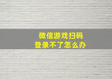 微信游戏扫码登录不了怎么办