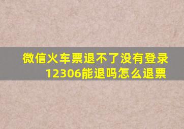 微信火车票退不了没有登录12306能退吗怎么退票