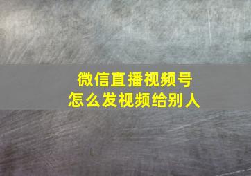 微信直播视频号怎么发视频给别人