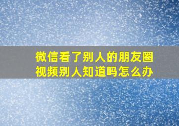 微信看了别人的朋友圈视频别人知道吗怎么办