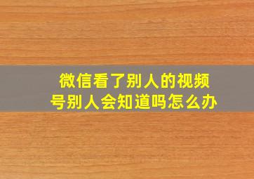 微信看了别人的视频号别人会知道吗怎么办