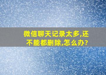 微信聊天记录太多,还不能都删除,怎么办?