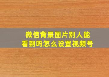 微信背景图片别人能看到吗怎么设置视频号