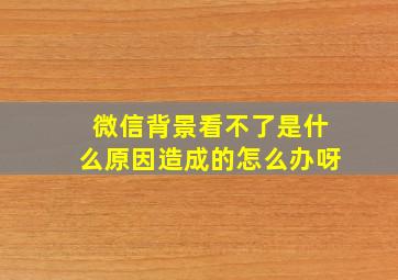 微信背景看不了是什么原因造成的怎么办呀