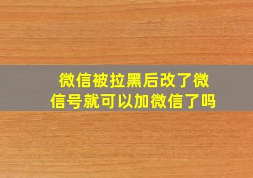 微信被拉黑后改了微信号就可以加微信了吗