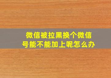 微信被拉黑换个微信号能不能加上呢怎么办