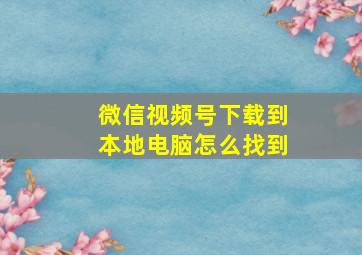 微信视频号下载到本地电脑怎么找到