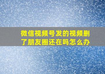 微信视频号发的视频删了朋友圈还在吗怎么办